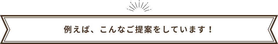 例えば、こんなご提案をしています！