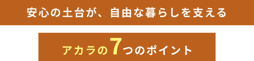 安心の土台が、自由な暮らしを支える アカラの7つのポイント