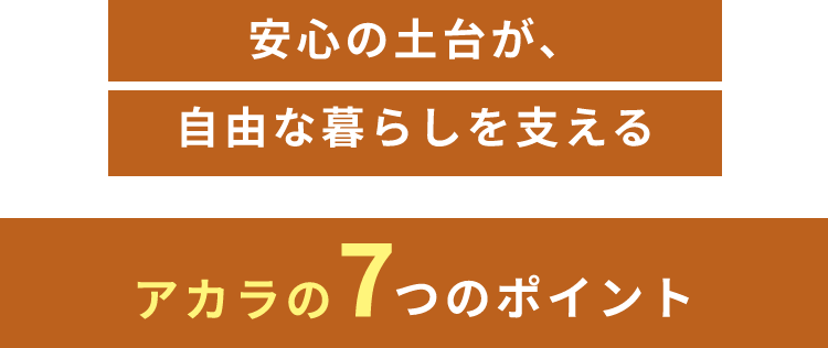 安心の土台が、自由な暮らしを支える アカラの7つのポイント